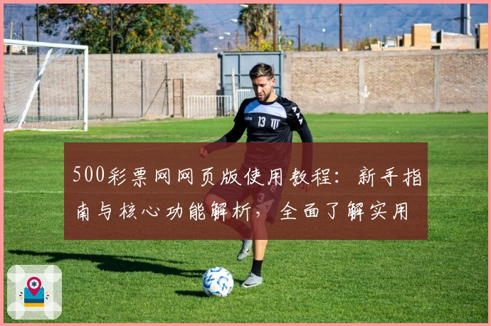 500彩票网网页版使用教程:新手指南与核心功能解析,全面了解实用技巧及日常使用场景