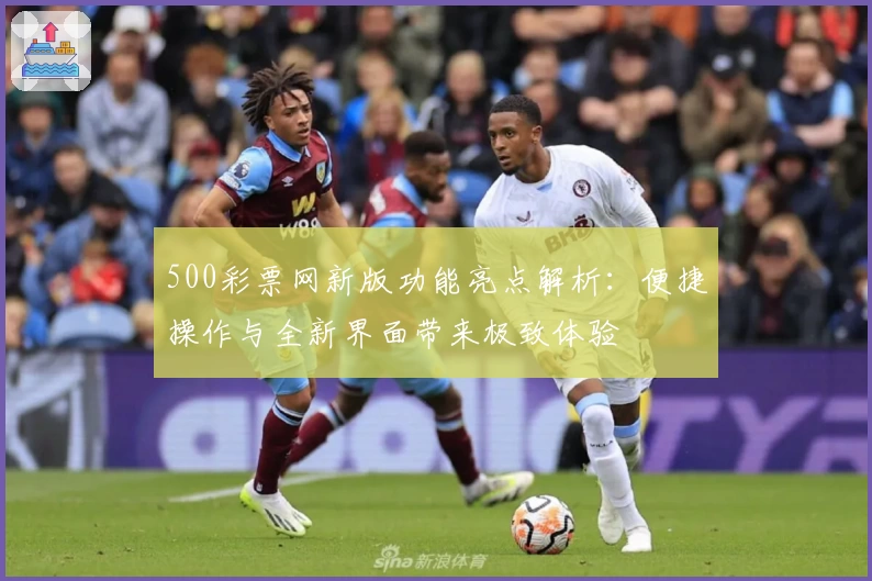 500彩票网新版功能亮点解析：便捷操作与全新界面带来极致体验