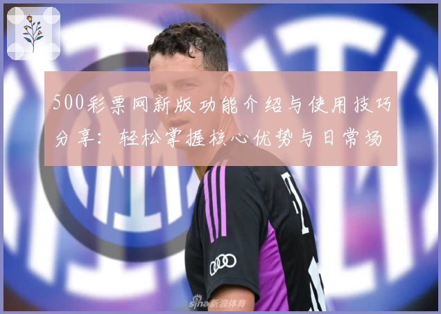 500彩票网新版功能介绍与使用技巧分享：轻松掌握核心优势与日常场景解析