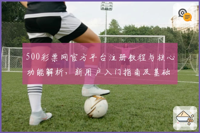 500彩票网官方平台注册教程与核心功能解析,新用户入门指南及基础操作说明详细解析