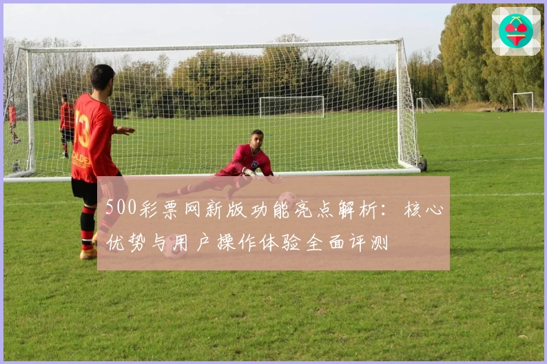 500彩票网新版功能亮点解析:核心优势与用户操作体验全面评测
